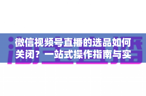 微信视频号直播的选品如何关闭?一站式操作指南与实用避坑攻略 微信视频号直播的选品如何关闭?一站式操作指南与实用避坑攻略