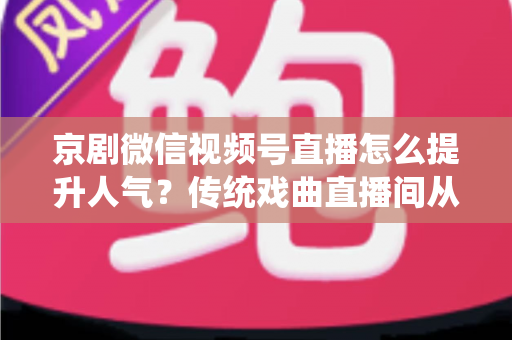京剧微信视频号直播怎么提升人气？传统戏曲直播间从冷清到爆满的实战运营全攻略