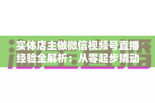 实体店主做微信视频号直播经验全解析:从零起步撬动门店客流与业绩增长 实体店主做微信视频号直播经验全解析:从零起步撬动门店客流与业绩增长