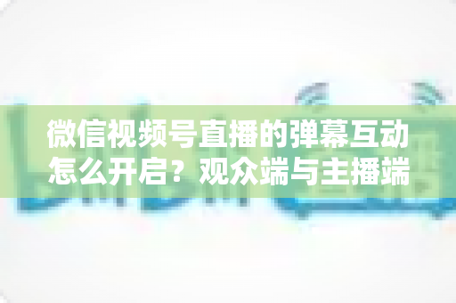 微信视频号直播的弹幕互动怎么开启？观众端与主播端全流程操作指南，快速激活直播间互动氛围