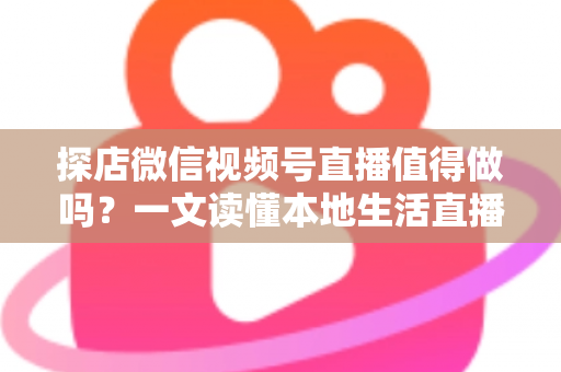探店微信视频号直播值得做吗？一文读懂本地生活直播的机会、挑战与实操指南