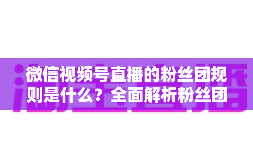 微信视频号直播的粉丝团规则是什么?全面解析粉丝团玩法、权益与注意事项 微信视频号直播的粉丝团规则是什么?全面解析粉丝团玩法、权益与注意事项