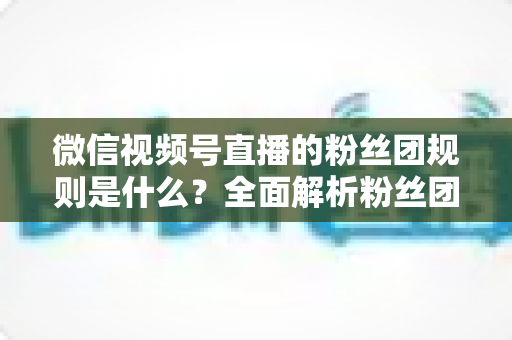 微信视频号直播的粉丝团规则是什么?全面解析粉丝团玩法、权益与注意事项 微信视频号直播的粉丝团规则是什么?全面解析粉丝团玩法、权益与注意事项