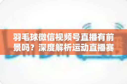 羽毛球微信视频号直播有前景吗？深度解析运动直播赛道的机会与变现路径