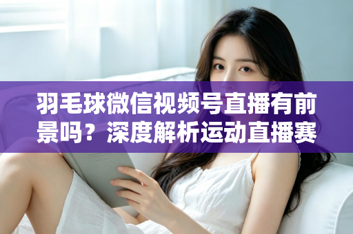 羽毛球微信视频号直播有前景吗？深度解析运动直播赛道的机会与变现路径