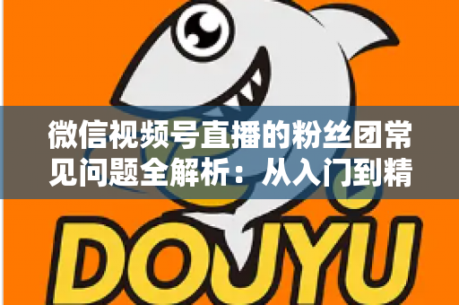 微信视频号直播的粉丝团常见问题全解析：从入门到精通的粉丝团运营实用指南