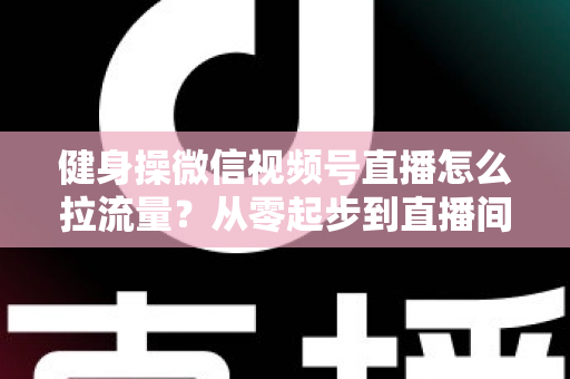 健身操微信视频号直播怎么拉流量？从零起步到直播间爆满的实战引流全攻略