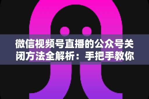 微信视频号直播的公众号关闭方法全解析:手把手教你解绑关联,直播运营更省心 微信视频号直播的公众号关闭方法全解析:手把手教你解绑关联,直播运营更省心