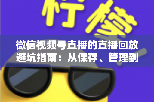 微信视频号直播的直播回放避坑指南：从保存、管理到复盘的全流程实战攻略