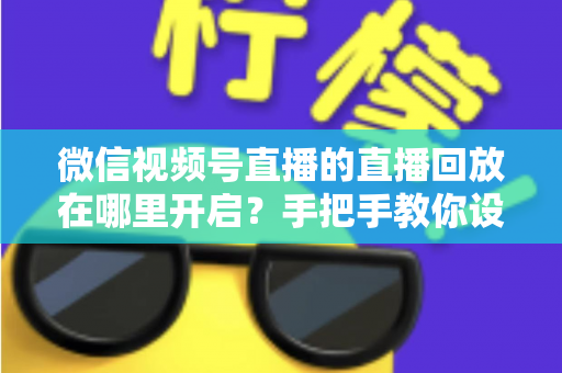 微信视频号直播的直播回放在哪里开启?手把手教你设置回放并高效管理直播内容 微信视频号直播的直播回放在哪里开启?手把手教你设置回放并高效管理直播内容