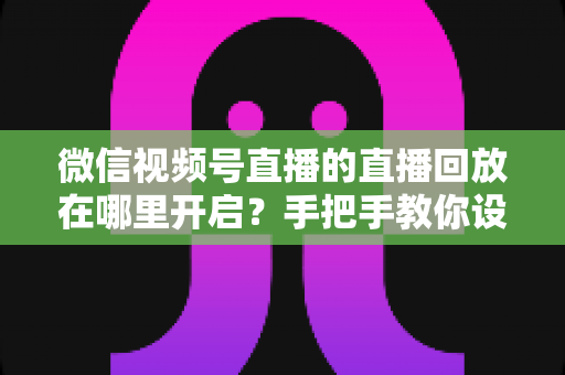 微信视频号直播的直播回放在哪里开启?手把手教你设置回放并高效管理直播内容 微信视频号直播的直播回放在哪里开启?手把手教你设置回放并高效管理直播内容