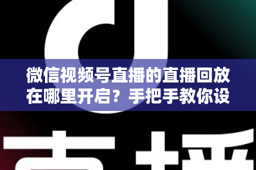 微信视频号直播的直播回放在哪里开启？手把手教你设置回放并高效管理直播内容