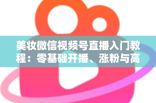 美妆微信视频号直播入门教程：零基础开播、涨粉与高转化的全流程实战指南