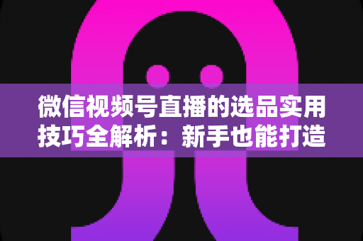 微信视频号直播的选品实用技巧全解析：新手也能打造高转化赚钱直播间的完整指南