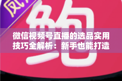 微信视频号直播的选品实用技巧全解析：新手也能打造高转化赚钱直播间的完整指南
