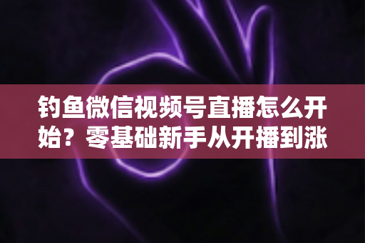 钓鱼微信视频号直播怎么开始?零基础新手从开播到涨粉变现的完整实战指南 钓鱼微信视频号直播怎么开始?零基础新手从开播到涨粉变现的完整实战指南