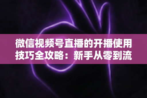 微信视频号直播的开播使用技巧全攻略:新手从零到流量倍增的实战指南 微信视频号直播的开播使用技巧全攻略:新手从零到流量倍增的实战指南