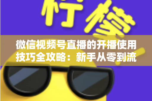 微信视频号直播的开播使用技巧全攻略：新手从零到流量倍增的实战指南