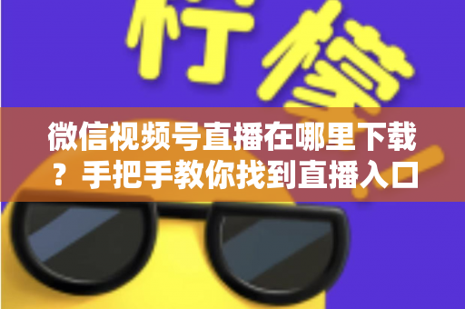 微信视频号直播在哪里下载?手把手教你找到直播入口、观看直播与保存回放的全流程指南 微信视频号直播在哪里下载?手把手教你找到直播入口、观看直播与保存回放的全流程指南