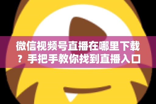 微信视频号直播在哪里下载?手把手教你找到直播入口、观看直播与保存回放的全流程指南 微信视频号直播在哪里下载?手把手教你找到直播入口、观看直播与保存回放的全流程指南