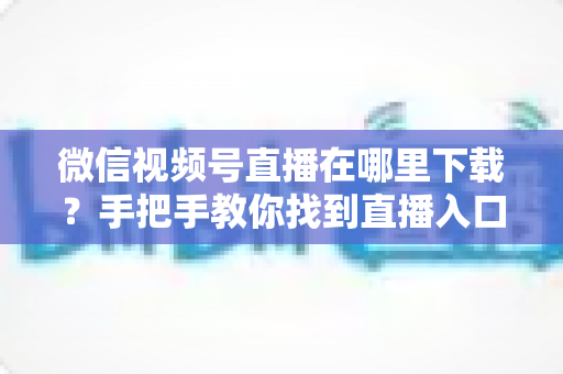 微信视频号直播在哪里下载?手把手教你找到直播入口、观看直播与保存回放的全流程指南 微信视频号直播在哪里下载?手把手教你找到直播入口、观看直播与保存回放的全流程指南