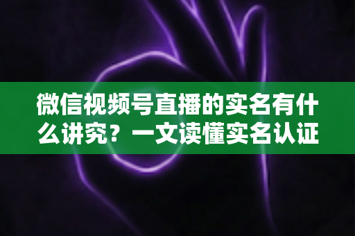 微信视频号直播的实名有什么讲究？一文读懂实名认证规则、流程与避坑指南