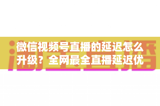 微信视频号直播的延迟怎么升级?全网最全直播延迟优化指南,助你打造零卡顿高互动直播间 微信视频号直播的延迟怎么升级?全网最全直播延迟优化指南,助你打造零卡顿高互动直播间