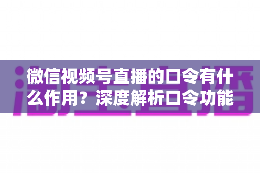 微信视频号直播的口令有什么作用？深度解析口令功能与直播运营实战价值