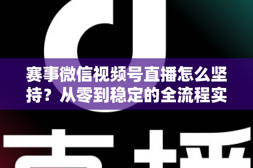 赛事微信视频号直播怎么坚持?从零到稳定的全流程实战指南 赛事微信视频号直播怎么坚持?从零到稳定的全流程实战指南