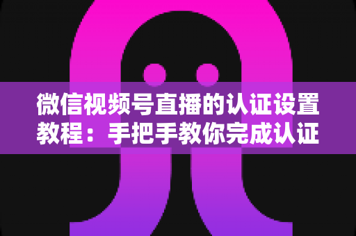 微信视频号直播的认证设置教程：手把手教你完成认证，快速解锁直播全部权益