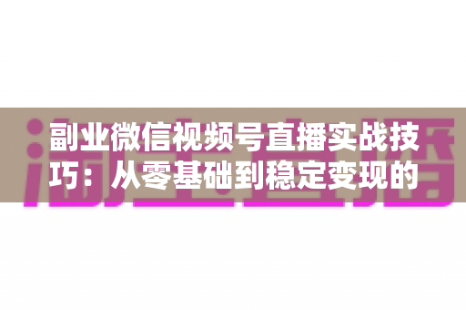 副业微信视频号直播实战技巧：从零基础到稳定变现的全方位指南