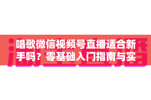 唱歌微信视频号直播适合新手吗？零基础入门指南与实战避坑全解析