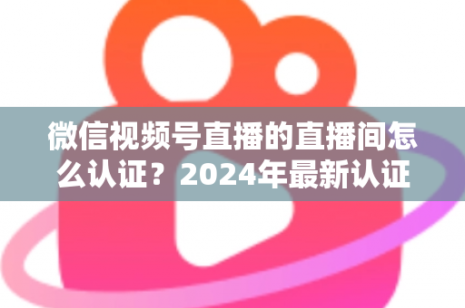 微信视频号直播的直播间怎么认证?2024年最新认证流程与实操指南一站式解析 微信视频号直播的直播间怎么认证?2024年最新认证流程与实操指南一站式解析
