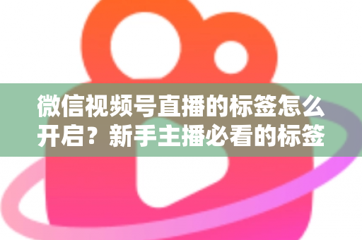 微信视频号直播的标签怎么开启？新手主播必看的标签设置教程与流量提升指南