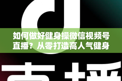 如何做好健身操微信视频号直播？从零打造高人气健身直播间的全流程实战指南