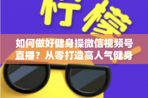 如何做好健身操微信视频号直播？从零打造高人气健身直播间的全流程实战指南
