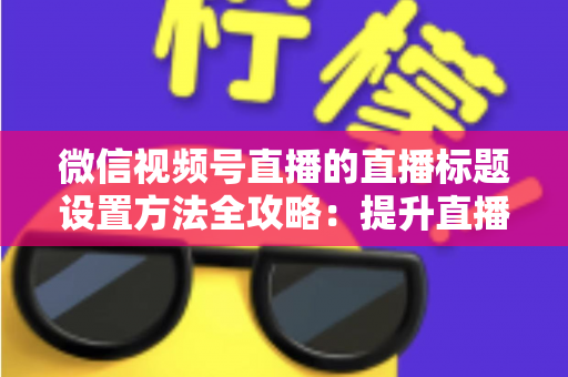 微信视频号直播的直播标题设置方法全攻略：提升直播间流量的实战指南