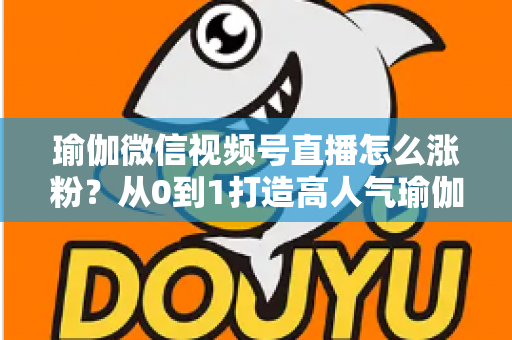 瑜伽微信视频号直播怎么涨粉?从0到1打造高人气瑜伽直播间的实战全攻略 瑜伽微信视频号直播怎么涨粉?从0到1打造高人气瑜伽直播间的实战全攻略