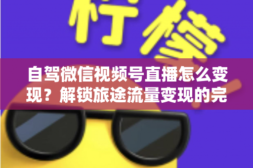 自驾微信视频号直播怎么变现?解锁旅途流量变现的完整攻略 自驾微信视频号直播怎么变现?解锁旅途流量变现的完整攻略