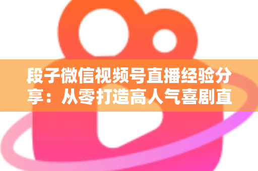 段子微信视频号直播经验分享:从零打造高人气喜剧直播间的实战全攻略 段子微信视频号直播经验分享:从零打造高人气喜剧直播间的实战全攻略