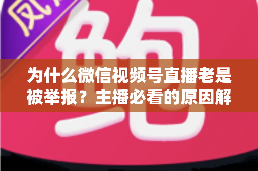为什么微信视频号直播老是被举报?主播必看的原因解析与避坑指南 为什么微信视频号直播老是被举报?主播必看的原因解析与避坑指南