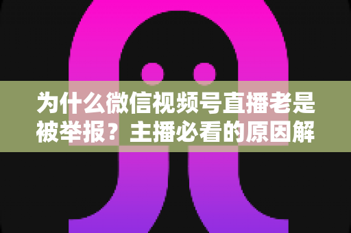 为什么微信视频号直播老是被举报？主播必看的原因解析与避坑指南