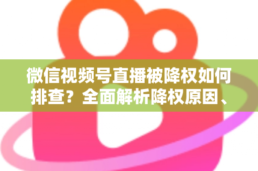 微信视频号直播被降权如何排查？全面解析降权原因、自查步骤与流量恢复实用指南