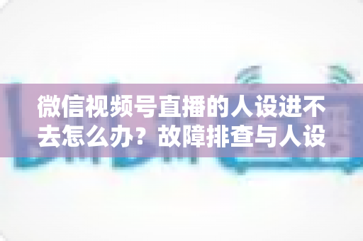 微信视频号直播的人设进不去怎么办？故障排查与人设打造一站式攻略