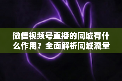 微信视频号直播的同城有什么作用？全面解析同城流量对本地商家与主播的营销价值