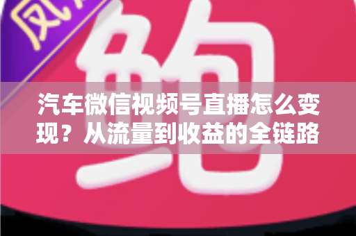 汽车微信视频号直播怎么变现?从流量到收益的全链路实战指南 汽车微信视频号直播怎么变现?从流量到收益的全链路实战指南