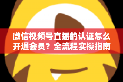 微信视频号直播的认证怎么开通会员?全流程实操指南与运营攻略详解 微信视频号直播的认证怎么开通会员?全流程实操指南与运营攻略详解