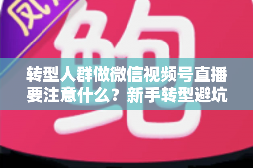 转型人群做微信视频号直播要注意什么？新手转型避坑指南与全流程实操干货