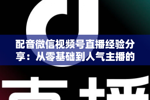 配音微信视频号直播经验分享：从零基础到人气主播的实战全攻略