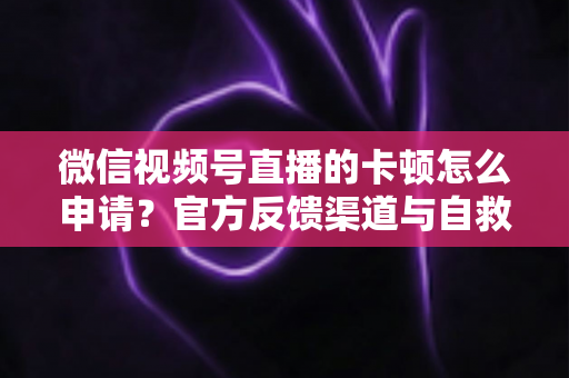 微信视频号直播的卡顿怎么申请?官方反馈渠道与自救方案一文讲透 微信视频号直播的卡顿怎么申请?官方反馈渠道与自救方案一文讲透